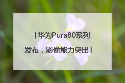 华为Pura80系列发布，影像能力突出