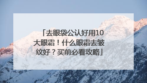 去眼袋公认好用10大眼霜！什么眼霜去皱纹好？买前必看攻略