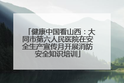 健康中国看山西：大同市第六人民医院在安全生产宣传月开展消防安全知识培训