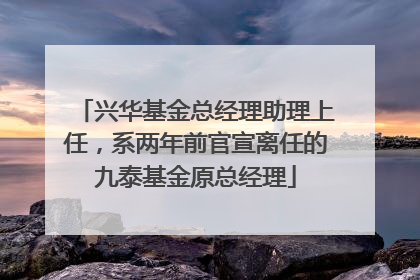 兴华基金总经理助理上任，系两年前官宣离任的九泰基金原总经理