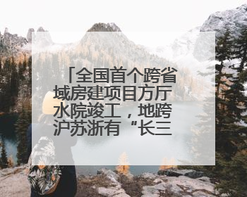 全国首个跨省域房建项目方厅水院竣工，地跨沪苏浙有“长三角原点”之称