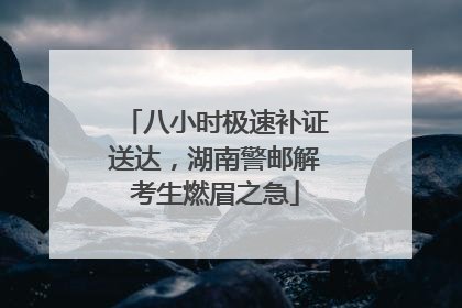 八小时极速补证送达，湖南警邮解考生燃眉之急