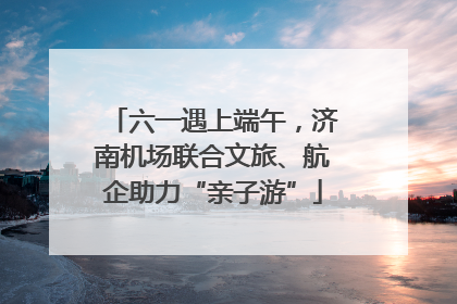 六一遇上端午，济南机场联合文旅、航企助力“亲子游”