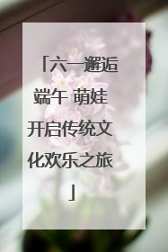 六一邂逅端午 萌娃开启传统文化欢乐之旅