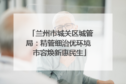 兰州市城关区城管局：精管细治优环境 市容焕新惠民生