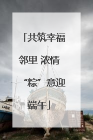 共筑幸福邻里 浓情“粽”意迎端午