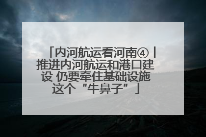 内河航运看河南④丨推进内河航运和港口建设 仍要牵住基础设施这个“牛鼻子”
