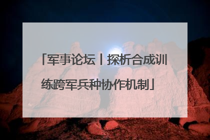 军事论坛丨探析合成训练跨军兵种协作机制