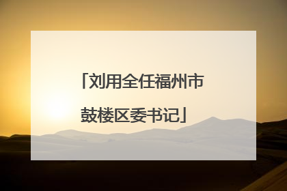 刘用全任福州市鼓楼区委书记