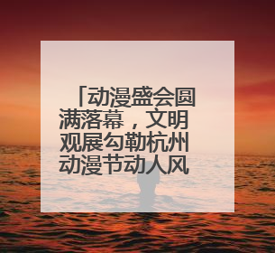 动漫盛会圆满落幕，文明观展勾勒杭州动漫节动人风景