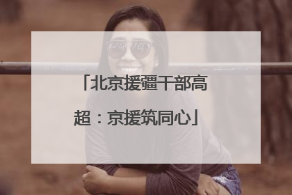 北京援疆干部高超：京援筑同心
