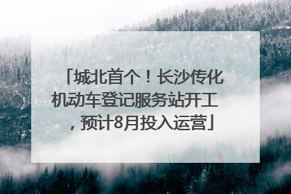 城北首个！长沙传化机动车登记服务站开工，预计8月投入运营