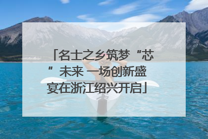 名士之乡筑梦“芯”未来 一场创新盛宴在浙江绍兴开启