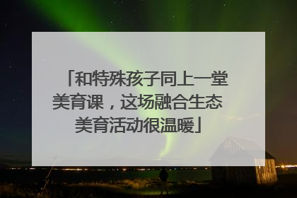 和特殊孩子同上一堂美育课，这场融合生态美育活动很温暖