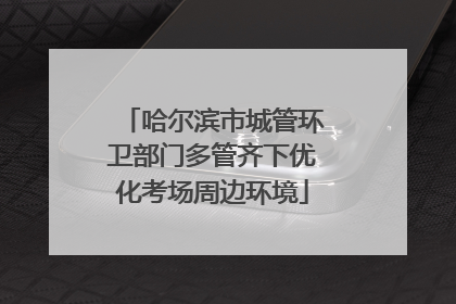 哈尔滨市城管环卫部门多管齐下优化考场周边环境