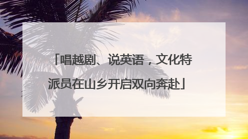 唱越剧、说英语，文化特派员在山乡开启双向奔赴