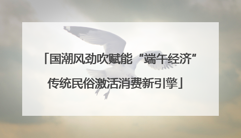 国潮风劲吹赋能“端午经济” 传统民俗激活消费新引擎