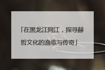 在黑龙江同江，探寻赫哲文化的渔歌与传奇