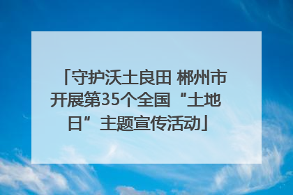 守护沃土良田 郴州市开展第35个全国“土地日”主题宣传活动