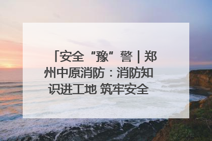 安全“豫”警｜郑州中原消防：消防知识进工地 筑牢安全“防火墙”