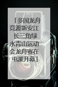 多国龙舟竞渡新安江 长三角绿水青山运动会龙舟赛在屯溪开幕