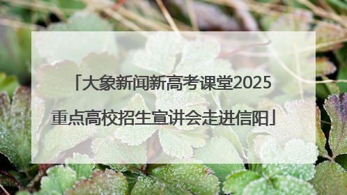 大象新闻新高考课堂2025重点高校招生宣讲会走进信阳