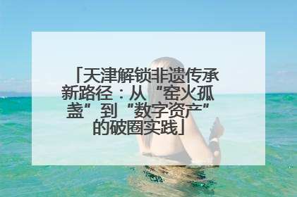 天津解锁非遗传承新路径：从“窑火孤盏”到“数字资产”的破圈实践