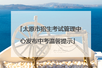 太原市招生考试管理中心发布中考温馨提示