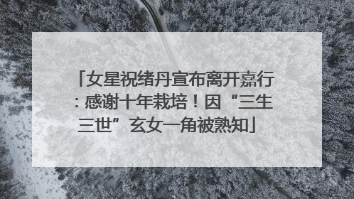 女星祝绪丹宣布离开嘉行：感谢十年栽培！因“三生三世”玄女一角被熟知
