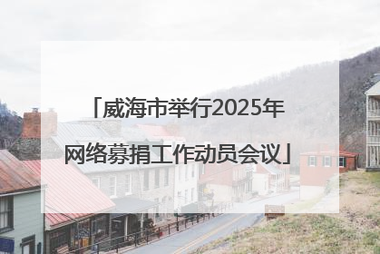 威海市举行2025年网络募捐工作动员会议