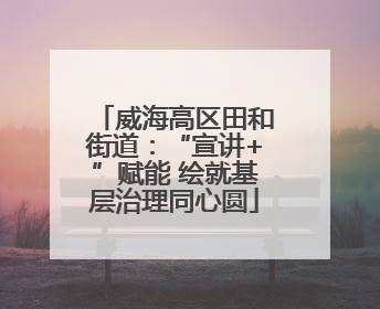 威海高区田和街道：“宣讲+”赋能 绘就基层治理同心圆