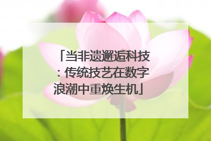 当非遗邂逅科技：传统技艺在数字浪潮中重焕生机