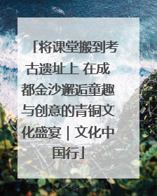 将课堂搬到考古遗址上 在成都金沙邂逅童趣与创意的青铜文化盛宴｜文化中国行