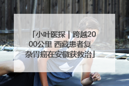 小叶医探｜跨越2000公里 西藏患者复杂胃癌在安徽获救治