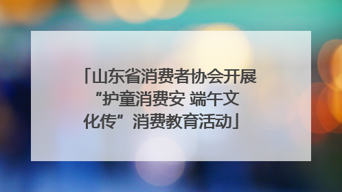 山东省消费者协会开展 “护童消费安 端午文化传”消费教育活动