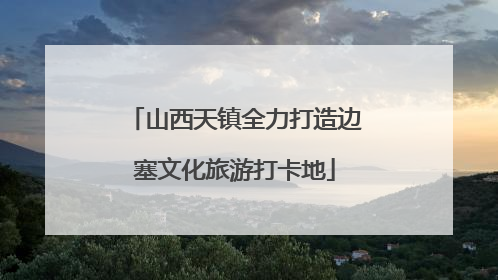 山西天镇全力打造边塞文化旅游打卡地