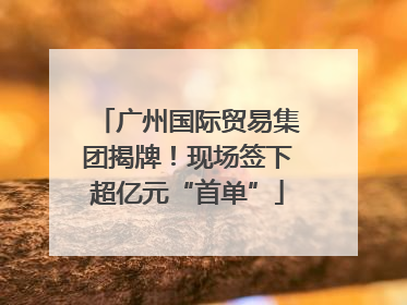 广州国际贸易集团揭牌！现场签下超亿元“首单”