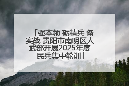强本领 砺精兵 备实战 贵阳市南明区人武部开展2025年度民兵集中轮训