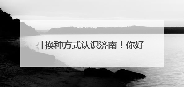 换种方式认识济南！你好，这是泉城文旅新名片