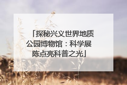 探秘兴义世界地质公园博物馆：科学展陈点亮科普之光