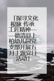 探寻文化根脉 传承工匠精神——德清县上柏幼儿园党支部开展五月主题党日活动
