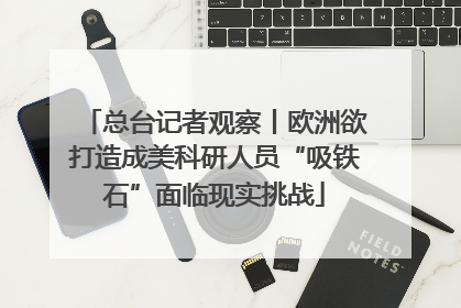 总台记者观察丨欧洲欲打造成美科研人员“吸铁石”面临现实挑战