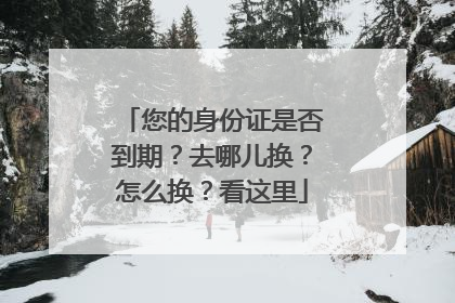 您的身份证是否到期？去哪儿换？怎么换？看这里
