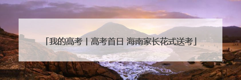 我的高考丨高考首日 海南家长花式送考
