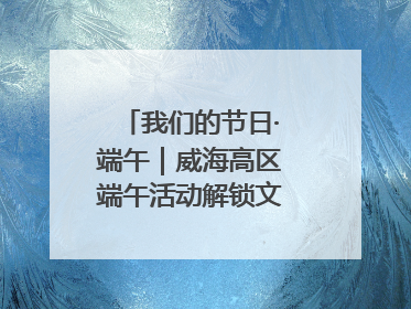 我们的节日·端午｜威海高区端午活动解锁文化传承新体验