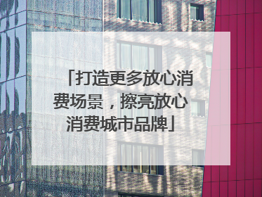 打造更多放心消费场景，擦亮放心消费城市品牌