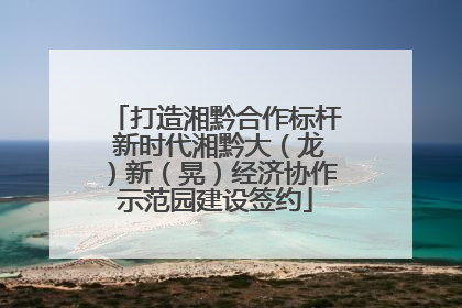 打造湘黔合作标杆 新时代湘黔大（龙）新（晃）经济协作示范园建设签约