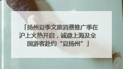 扬州夏季文旅消费推广季在沪上火热开启，诚邀上海及全国游客赴约“夏扬州”