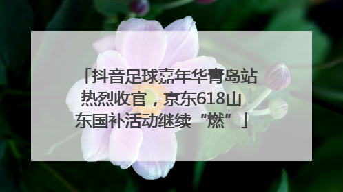 抖音足球嘉年华青岛站热烈收官，京东618山东国补活动继续“燃”