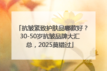抗皱紧致护肤品哪款好？30-50岁抗皱品牌大汇总，2025莫错过